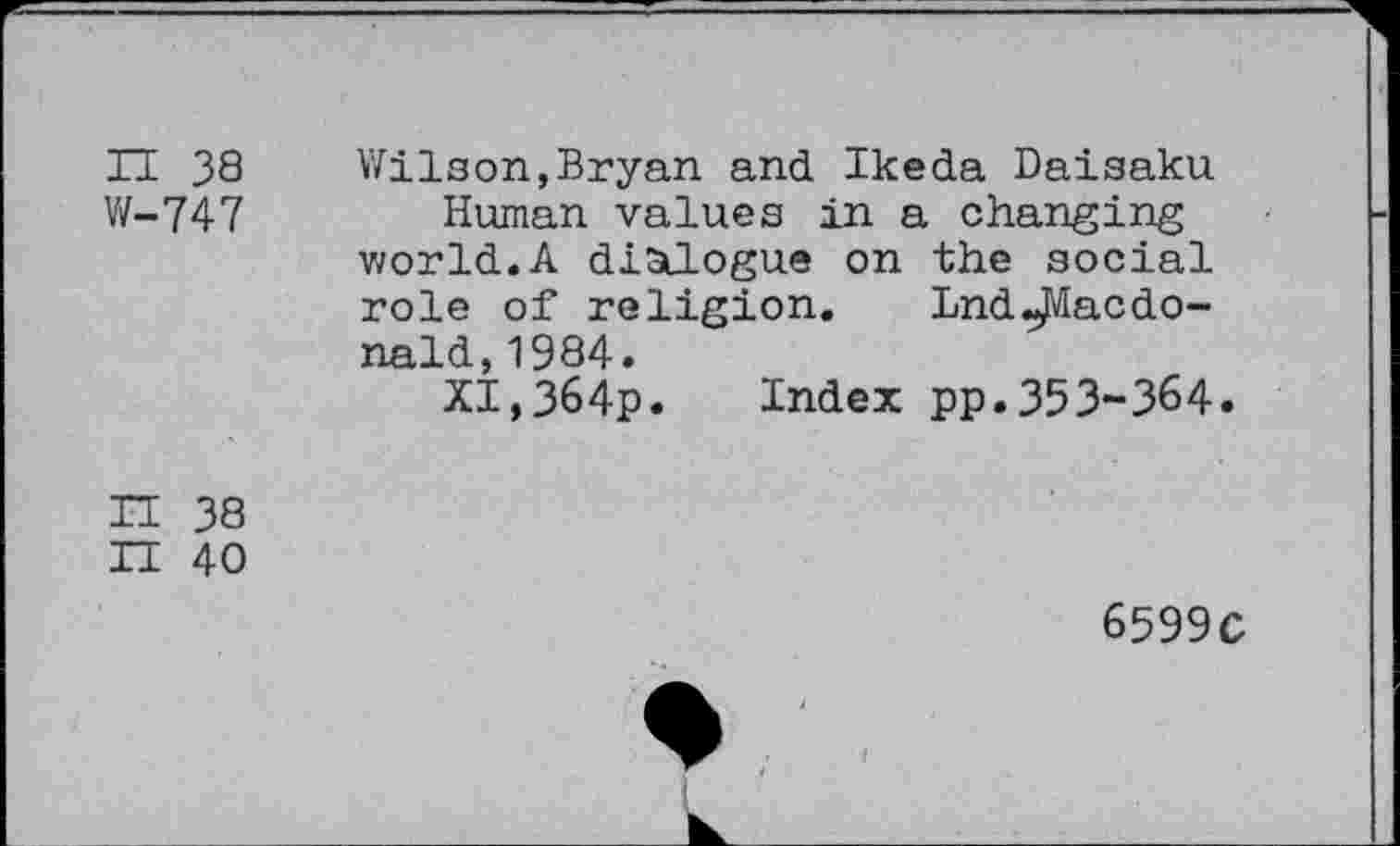 ﻿H 38
W-747
Wilson,Bryan and Ikeda Daisaku Human values in a changing world.A dialogue on the social role of religion. LndMacdonald, 1984.
XI,364p. Index pp.353-364.
IT 38
XI 40
6599C